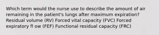 Which term would the nurse use to describe the amount of air remaining in the patient's lungs after maximum expiration? Residual volume (RV) Forced vital capacity (FVC) Forced expiratory fl ow (FEF) Functional residual capacity (FRC)