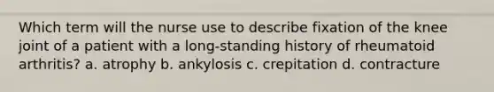 Which term will the nurse use to describe fixation of the knee joint of a patient with a long-standing history of rheumatoid arthritis? a. atrophy b. ankylosis c. crepitation d. contracture