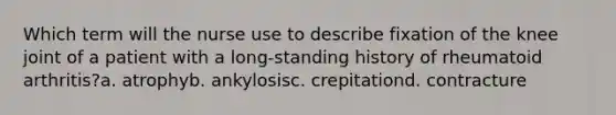 Which term will the nurse use to describe fixation of the knee joint of a patient with a long-standing history of rheumatoid arthritis?a. atrophyb. ankylosisc. crepitationd. contracture