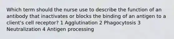 Which term should the nurse use to describe the function of an antibody that inactivates or blocks the binding of an antigen to a client's cell receptor? 1 Agglutination 2 Phagocytosis 3 Neutralization 4 Antigen processing