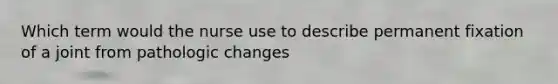 Which term would the nurse use to describe permanent fixation of a joint from pathologic changes