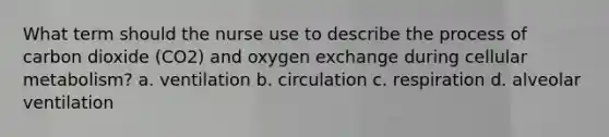 What term should the nurse use to describe the process of carbon dioxide (CO2) and oxygen exchange during cellular metabolism? a. ventilation b. circulation c. respiration d. alveolar ventilation