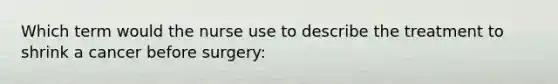 Which term would the nurse use to describe the treatment to shrink a cancer before surgery: