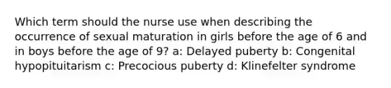 Which term should the nurse use when describing the occurrence of sexual maturation in girls before the age of 6 and in boys before the age of 9? a: Delayed puberty b: Congenital hypopituitarism c: Precocious puberty d: Klinefelter syndrome