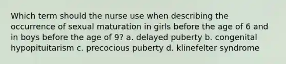 Which term should the nurse use when describing the occurrence of sexual maturation in girls before the age of 6 and in boys before the age of 9? a. delayed puberty b. congenital hypopituitarism c. precocious puberty d. klinefelter syndrome