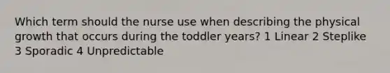 Which term should the nurse use when describing the physical growth that occurs during the toddler years? 1 Linear 2 Steplike 3 Sporadic 4 Unpredictable