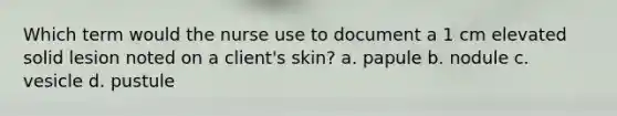 Which term would the nurse use to document a 1 cm elevated solid lesion noted on a client's skin? a. papule b. nodule c. vesicle d. pustule