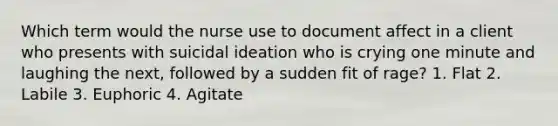 Which term would the nurse use to document affect in a client who presents with suicidal ideation who is crying one minute and laughing the next, followed by a sudden fit of rage? 1. Flat 2. Labile 3. Euphoric 4. Agitate