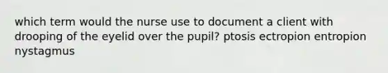 which term would the nurse use to document a client with drooping of the eyelid over the pupil? ptosis ectropion entropion nystagmus