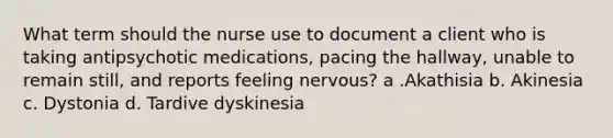 What term should the nurse use to document a client who is taking antipsychotic medications, pacing the hallway, unable to remain still, and reports feeling nervous? a .Akathisia b. Akinesia c. Dystonia d. Tardive dyskinesia