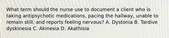 What term should the nurse use to document a client who is taking antipsychotic medications, pacing the hallway, unable to remain still, and reports feeling nervous? A. Dystonia B. Tardive dyskinesia C. Akinesia D. Akathisia