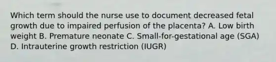 Which term should the nurse use to document decreased fetal growth due to impaired perfusion of the placenta? A. Low birth weight B. Premature neonate C. Small-for-gestational age (SGA) D. Intrauterine growth restriction (IUGR)