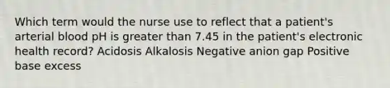 Which term would the nurse use to reflect that a patient's arterial blood pH is greater than 7.45 in the patient's electronic health record? Acidosis Alkalosis Negative anion gap Positive base excess