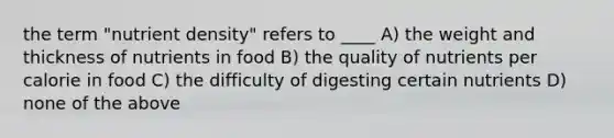 the term "nutrient density" refers to ____ A) the weight and thickness of nutrients in food B) the quality of nutrients per calorie in food C) the difficulty of digesting certain nutrients D) none of the above