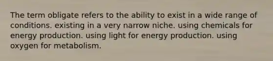 The term obligate refers to the ability to exist in a wide range of conditions. existing in a very narrow niche. using chemicals for energy production. using light for energy production. using oxygen for metabolism.