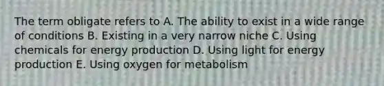 The term obligate refers to A. The ability to exist in a wide range of conditions B. Existing in a very narrow niche C. Using chemicals for energy production D. Using light for energy production E. Using oxygen for metabolism