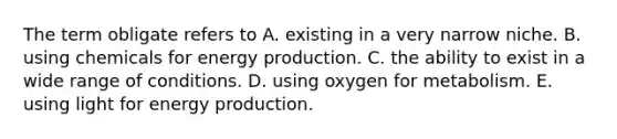 The term obligate refers to A. existing in a very narrow niche. B. using chemicals for energy production. C. the ability to exist in a wide range of conditions. D. using oxygen for metabolism. E. using light for energy production.