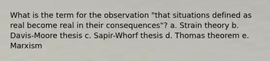 What is the term for the observation "that situations defined as real become real in their consequences"? a. Strain theory b. Davis-Moore thesis c. Sapir-Whorf thesis d. Thomas theorem e. Marxism