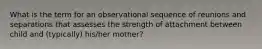 What is the term for an observational sequence of reunions and separations that assesses the strength of attachment between child and (typically) his/her mother?