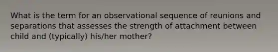 What is the term for an observational sequence of reunions and separations that assesses the strength of attachment between child and (typically) his/her mother?