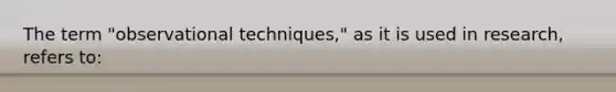 The term "observational techniques," as it is used in research, refers to: