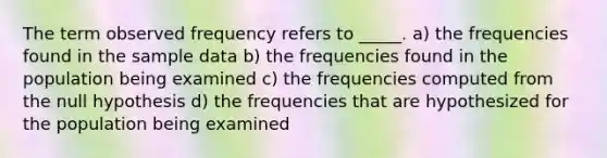 The term observed frequency refers to _____. a) the frequencies found in the sample data b) the frequencies found in the population being examined c) the frequencies computed from the null hypothesis d) the frequencies that are hypothesized for the population being examined