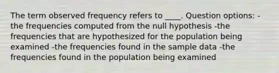 The term observed frequency refers to ____. Question options: -the frequencies computed from the null hypothesis -the frequencies that are hypothesized for the population being examined -the frequencies found in the sample data -the frequencies found in the population being examined