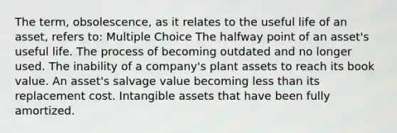 The term, obsolescence, as it relates to the useful life of an asset, refers to: Multiple Choice The halfway point of an asset's useful life. The process of becoming outdated and no longer used. The inability of a company's plant assets to reach its book value. An asset's salvage value becoming <a href='https://www.questionai.com/knowledge/k7BtlYpAMX-less-than' class='anchor-knowledge'>less than</a> its replacement cost. <a href='https://www.questionai.com/knowledge/kfaeAOzavC-intangible-assets' class='anchor-knowledge'>intangible assets</a> that have been fully amortized.