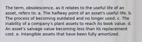 The term, obsolescence, as it relates to the useful life of an asset, refers to: a. The halfway point of an asset's useful life. b. The process of becoming outdated and no longer used. c. The inability of a company's plant assets to reach its book value. d. An asset's salvage value becoming less than its replacement cost. e. Intangible assets that have been fully amortized.