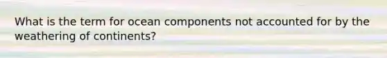 What is the term for ocean components not accounted for by the weathering of continents?