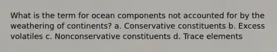 What is the term for ocean components not accounted for by the weathering of continents? a. Conservative constituents b. Excess volatiles c. Nonconservative constituents d. Trace elements