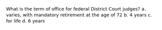 What is the term of office for federal District Court judges? a. varies, with mandatory retirement at the age of 72 b. 4 years c. for life d. 6 years