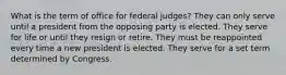 What is the term of office for federal judges? They can only serve until a president from the opposing party is elected. They serve for life or until they resign or retire. They must be reappointed every time a new president is elected. They serve for a set term determined by Congress.