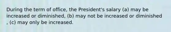 During the term of office, the President's salary (a) may be increased or diminished, (b) may not be increased or diminished , (c) may only be increased.