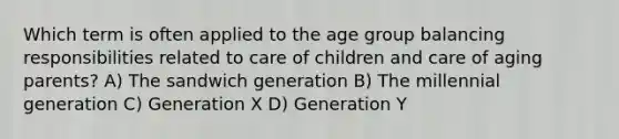 Which term is often applied to the age group balancing responsibilities related to care of children and care of aging parents? A) The sandwich generation B) The millennial generation C) Generation X D) Generation Y