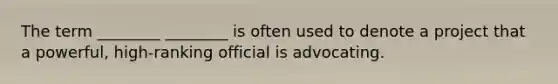 The term ________ ________ is often used to denote a project that a powerful, high-ranking official is advocating.