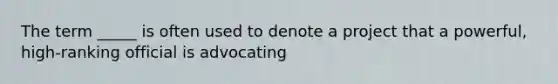 The term _____ is often used to denote a project that a powerful, high-ranking official is advocating