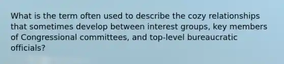 What is the term often used to describe the cozy relationships that sometimes develop between interest groups, key members of Congressional committees, and top-level bureaucratic officials?