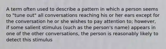 A term often used to describe a pattern in which a person seems to "tune out" all conversations reaching his or her ears except for the conversation he or she wishes to pay attention to; however, if some salient stimulus (such as the person's name) appears in one of the other conversations, the person is reasonably likely to detect this stimulus