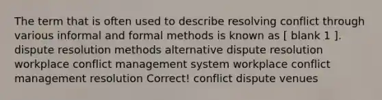 The term that is often used to describe resolving conflict through various informal and formal methods is known as [ blank 1 ]. dispute resolution methods alternative dispute resolution workplace conflict management system workplace conflict management resolution Correct! conflict dispute venues