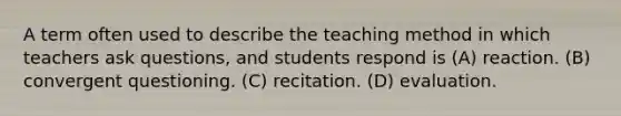 A term often used to describe the teaching method in which teachers ask questions, and students respond is (A) reaction. (B) convergent questioning. (C) recitation. (D) evaluation.