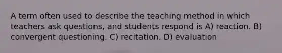 A term often used to describe the teaching method in which teachers ask questions, and students respond is A) reaction. B) convergent questioning. C) recitation. D) evaluation