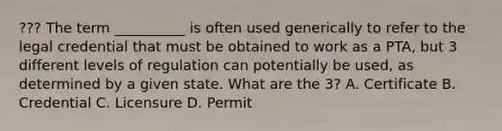 ??? The term __________ is often used generically to refer to the legal credential that must be obtained to work as a PTA, but 3 different levels of regulation can potentially be used, as determined by a given state. What are the 3? A. Certificate B. Credential C. Licensure D. Permit