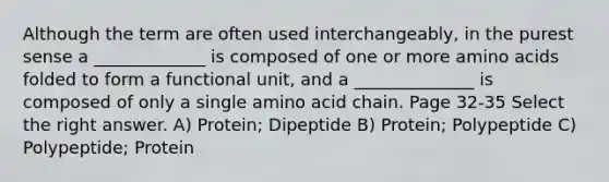 Although the term are often used interchangeably, in the purest sense a _____________ is composed of one or more amino acids folded to form a functional unit, and a ______________ is composed of only a single amino acid chain. Page 32-35 Select the right answer. A) Protein; Dipeptide B) Protein; Polypeptide C) Polypeptide; Protein