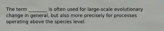 The term ________ is often used for large-scale evolutionary change in general, but also more precisely for processes operating above the species level.