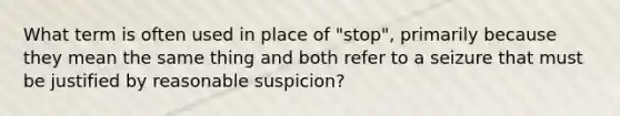 What term is often used in place of "stop", primarily because they mean the same thing and both refer to a seizure that must be justified by reasonable suspicion?