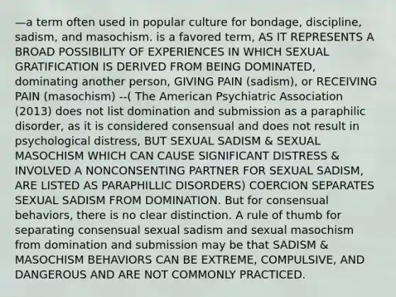 —a term often used in popular culture for bondage, discipline, sadism, and masochism. is a favored term, AS IT REPRESENTS A BROAD POSSIBILITY OF EXPERIENCES IN WHICH SEXUAL GRATIFICATION IS DERIVED FROM BEING DOMINATED, dominating another person, GIVING PAIN (sadism), or RECEIVING PAIN (masochism) --( The American Psychiatric Association (2013) does not list domination and submission as a paraphilic disorder, as it is considered consensual and does not result in psychological distress, BUT SEXUAL SADISM & SEXUAL MASOCHISM WHICH CAN CAUSE SIGNIFICANT DISTRESS & INVOLVED A NONCONSENTING PARTNER FOR SEXUAL SADISM, ARE LISTED AS PARAPHILLIC DISORDERS) COERCION SEPARATES SEXUAL SADISM FROM DOMINATION. But for consensual behaviors, there is no clear distinction. A rule of thumb for separating consensual sexual sadism and sexual masochism from domination and submission may be that SADISM & MASOCHISM BEHAVIORS CAN BE EXTREME, COMPULSIVE, AND DANGEROUS AND ARE NOT COMMONLY PRACTICED.