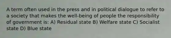 A term often used in the press and in political dialogue to refer to a society that makes the well-being of people the responsibility of government is: A) Residual state B) Welfare state C) Socialist state D) Blue state