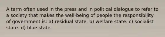 A term often used in the press and in political dialogue to refer to a society that makes the well-being of people the responsibility of government is: a) residual state. b) welfare state. c) socialist state. d) blue state.