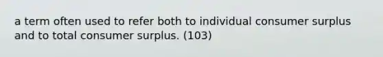 a term often used to refer both to individual consumer surplus and to total consumer surplus. (103)